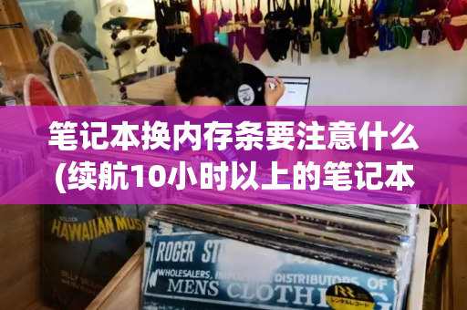 笔记本换内存条要注意什么(续航10小时以上的笔记本)-第1张图片-星选测评