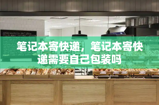 笔记本寄快递，笔记本寄快递需要自己包装吗