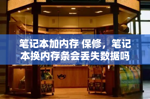 笔记本加内存 保修，笔记本换内存条会丢失数据吗-第1张图片-星选测评