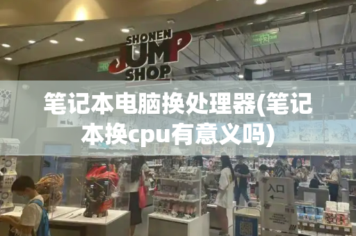 笔记本电脑换处理器(笔记本换cpu有意义吗)