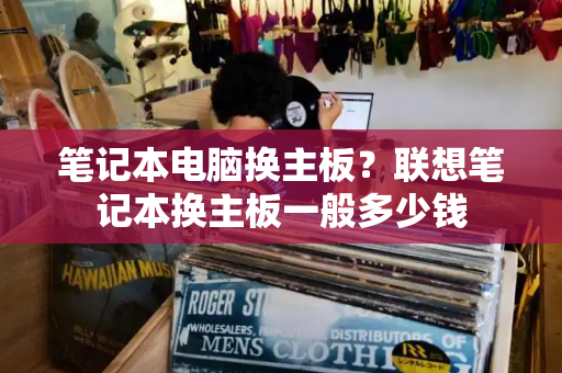 笔记本电脑换主板？联想笔记本换主板一般多少钱