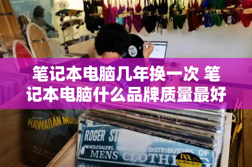 笔记本电脑几年换一次 笔记本电脑什么品牌质量最好