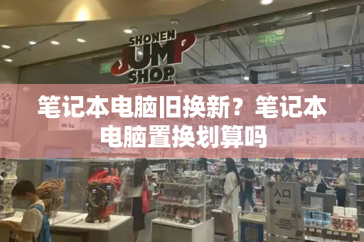 笔记本电脑旧换新？笔记本电脑置换划算吗