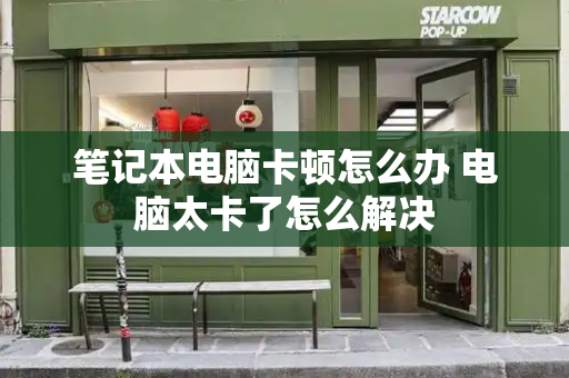 笔记本电脑卡顿怎么办 电脑太卡了怎么解决-第1张图片-星选测评