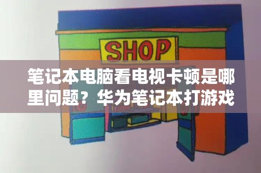 笔记本电脑看电视卡顿是哪里问题？华为笔记本打游戏选哪一款-第1张图片-星选测评