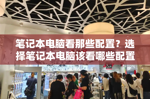 笔记本电脑看那些配置？选择笔记本电脑该看哪些配置-第1张图片-星选测评
