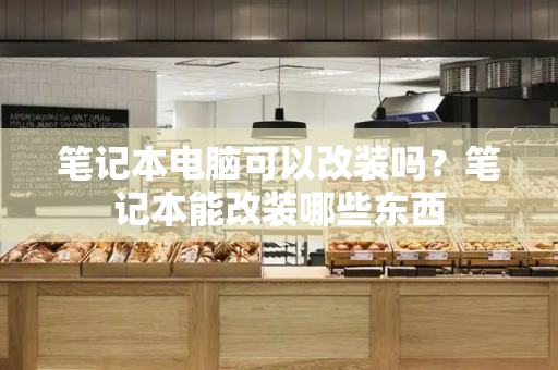 笔记本电脑可以改装吗？笔记本能改装哪些东西-第1张图片-星选测评