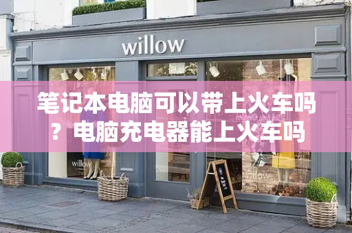 笔记本电脑可以带上火车吗？电脑充电器能上火车吗