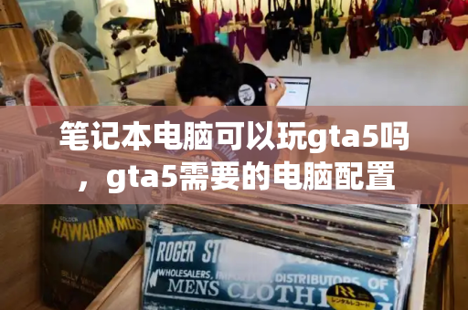 笔记本电脑可以玩gta5吗，gta5需要的电脑配置-第1张图片-星选测评