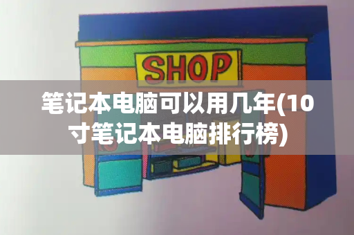 笔记本电脑可以用几年(10寸笔记本电脑排行榜)-第1张图片-星选测评