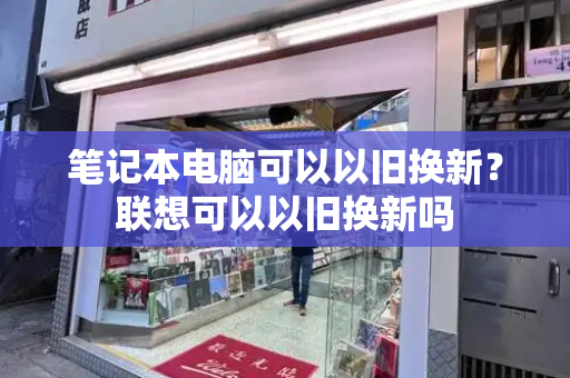 笔记本电脑可以以旧换新？联想可以以旧换新吗