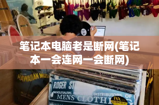 笔记本电脑老是断网(笔记本一会连网一会断网)