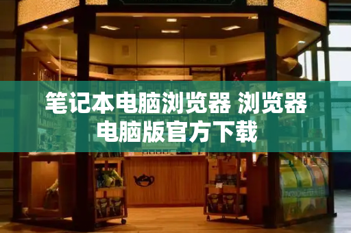 笔记本电脑浏览器 浏览器电脑版官方下载