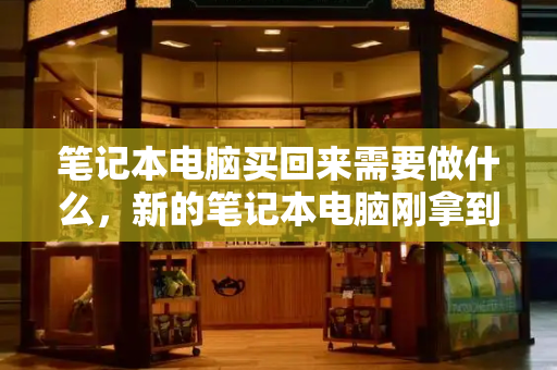 笔记本电脑买回来需要做什么，新的笔记本电脑刚拿到怎么办-第1张图片-星选测评