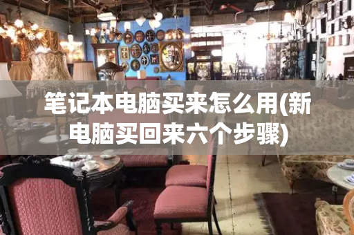 笔记本电脑买来怎么用(新电脑买回来六个步骤)