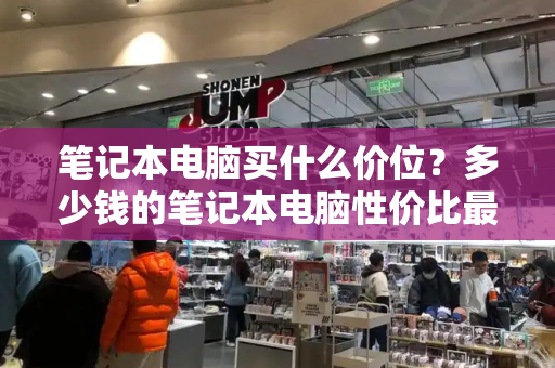 笔记本电脑买什么价位？多少钱的笔记本电脑性价比最高