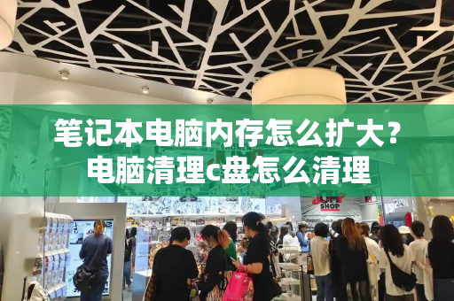 笔记本电脑内存怎么扩大？电脑清理c盘怎么清理-第1张图片-星选测评