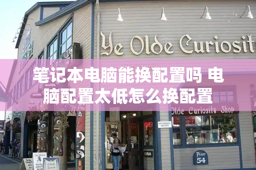 笔记本电脑能换配置吗 电脑配置太低怎么换配置-第1张图片-星选测评
