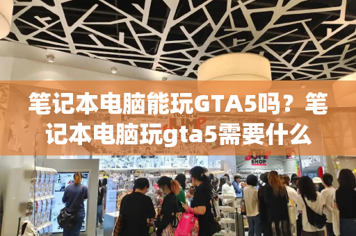 笔记本电脑能玩GTA5吗？笔记本电脑玩gta5需要什么配置-第1张图片-星选测评