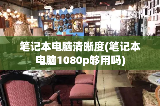 笔记本电脑清晰度(笔记本电脑1080p够用吗)-第1张图片-星选测评