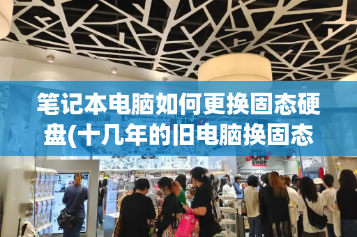 笔记本电脑如何更换固态硬盘(十几年的旧电脑换固态硬盘好用吗)-第1张图片-星选测评