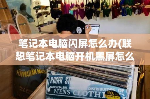 笔记本电脑闪屏怎么办(联想笔记本电脑开机黑屏怎么办)-第1张图片-星选测评