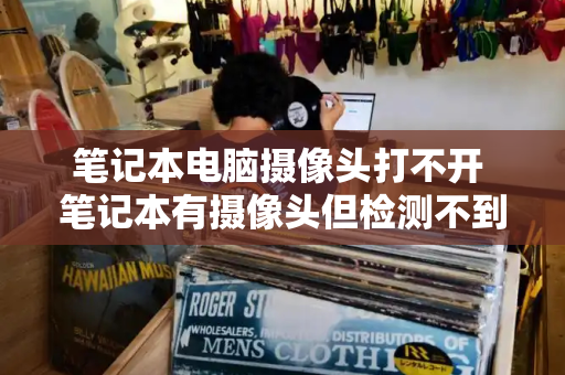 笔记本电脑摄像头打不开 笔记本有摄像头但检测不到摄像头-第1张图片-星选测评
