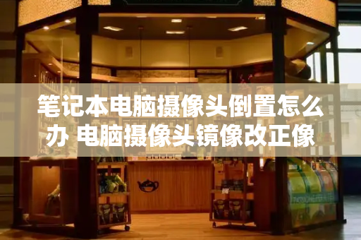 笔记本电脑摄像头倒置怎么办 电脑摄像头镜像改正像