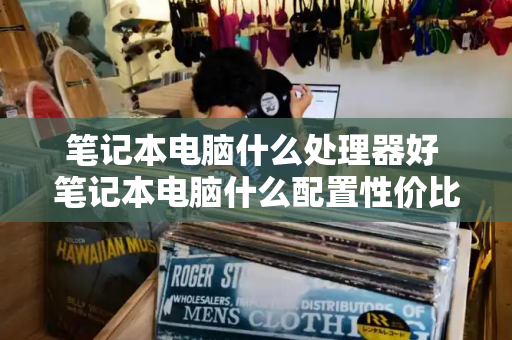 笔记本电脑什么处理器好 笔记本电脑什么配置性价比最高-第1张图片-星选测评