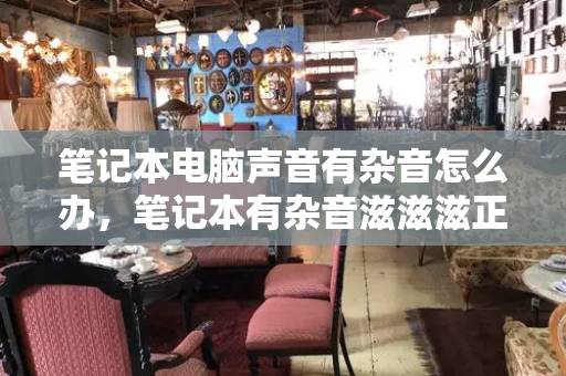 笔记本电脑声音有杂音怎么办，笔记本有杂音滋滋滋正常吗