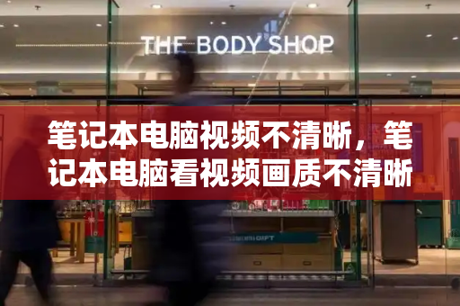笔记本电脑视频不清晰，笔记本电脑看视频画质不清晰怎么办-第1张图片-星选测评