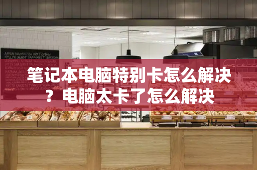 笔记本电脑特别卡怎么解决？电脑太卡了怎么解决