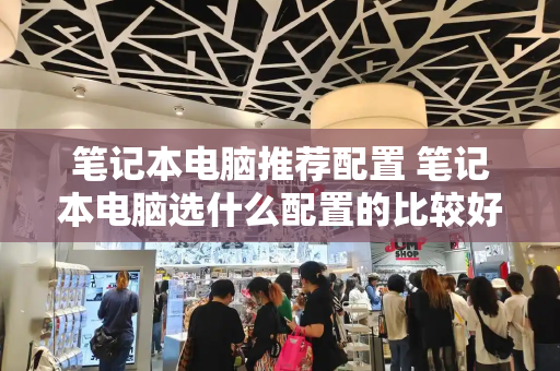 笔记本电脑推荐配置 笔记本电脑选什么配置的比较好-第1张图片-星选测评