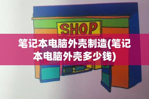 笔记本电脑外壳制造(笔记本电脑外壳多少钱)