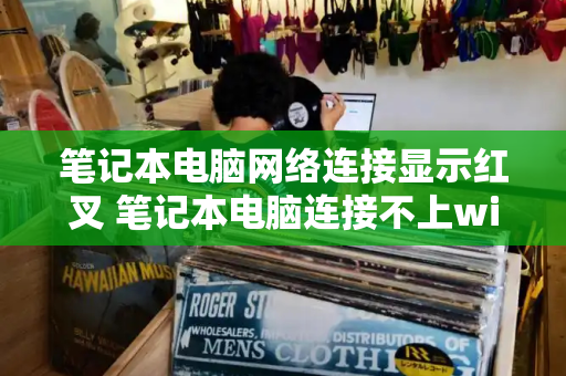 笔记本电脑网络连接显示红叉 笔记本电脑连接不上wifi怎么办-第1张图片-星选测评