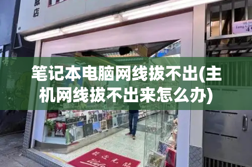 笔记本电脑网线拔不出(主机网线拔不出来怎么办)