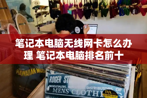 笔记本电脑无线网卡怎么办理 笔记本电脑排名前十