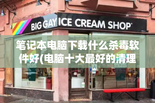 笔记本电脑下载什么杀毒软件好(电脑十大最好的清理软件)