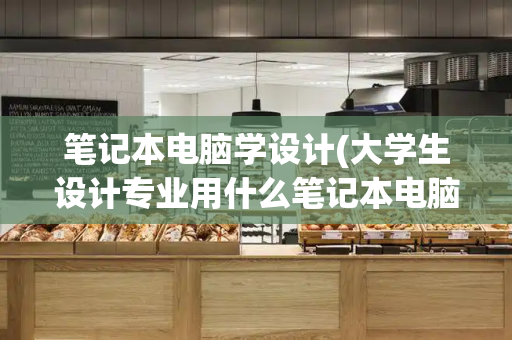 笔记本电脑学设计(大学生设计专业用什么笔记本电脑)