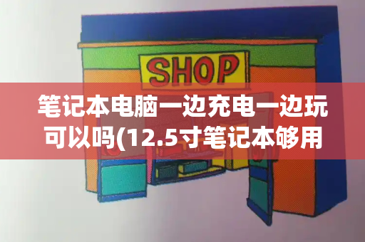 笔记本电脑一边充电一边玩可以吗(12.5寸笔记本够用吗)