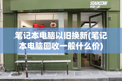 笔记本电脑以旧换新(笔记本电脑回收一般什么价)