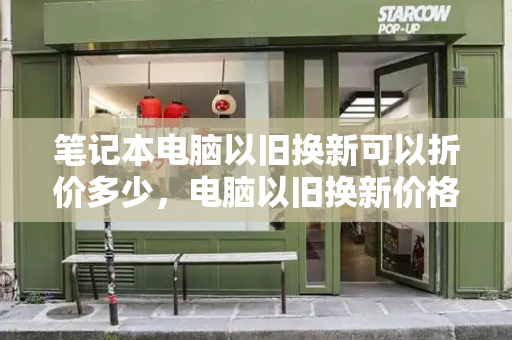 笔记本电脑以旧换新可以折价多少，电脑以旧换新价格查询