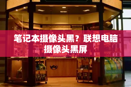 笔记本摄像头黑？联想电脑摄像头黑屏-第1张图片-星选测评