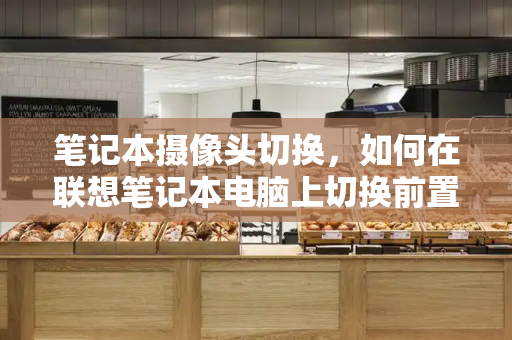 笔记本摄像头切换，如何在联想笔记本电脑上切换前置和后置摄像头-第1张图片-星选测评