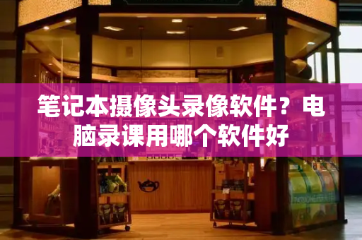 笔记本摄像头录像软件？电脑录课用哪个软件好
