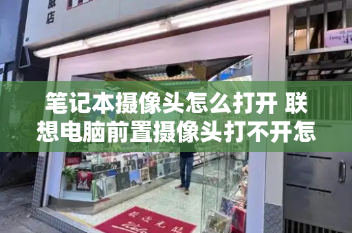 笔记本摄像头怎么打开 联想电脑前置摄像头打不开怎么办