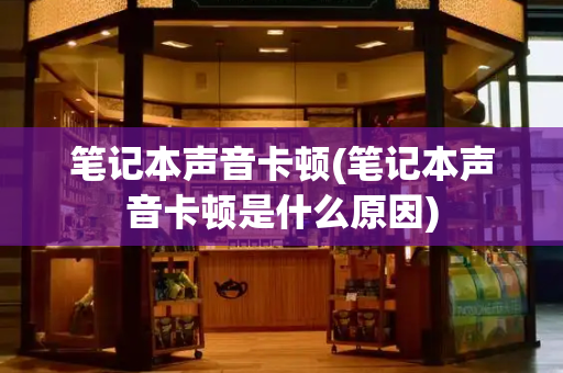 笔记本声音卡顿(笔记本声音卡顿是什么原因)