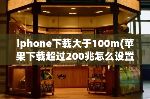 iphone下载大于100m(苹果下载超过200兆怎么设置)-第1张图片-星选测评