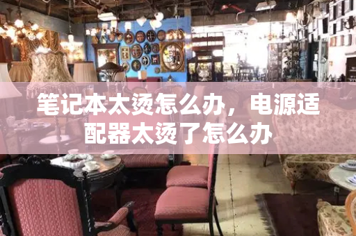 笔记本太烫怎么办，电源适配器太烫了怎么办-第1张图片-星选测评