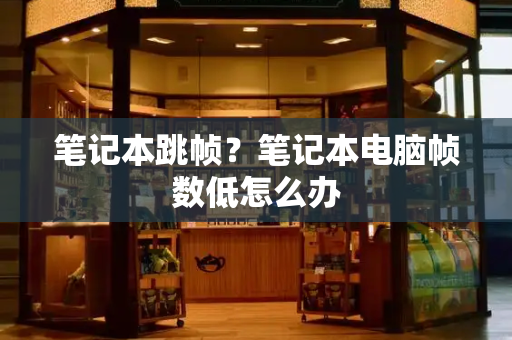 笔记本跳帧？笔记本电脑帧数低怎么办-第1张图片-星选测评